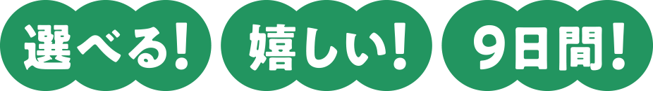 選べる! 嬉しい! 9日間!
