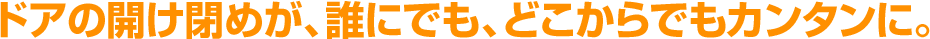 ドアの開け閉めが、誰にでも、どこからでもカンタンに。